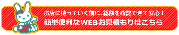 お店に持っていく前に、総額を確認できて安心！簡単便利なWEBお見積もりはこちら