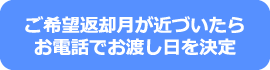 ご希望返却月が近づいたらお電話でお渡し日を決定