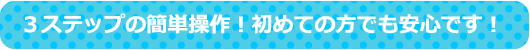 ３ステップの簡単操作！初めての方でも安心です！