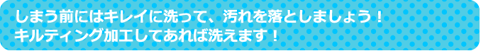 しまう前にはキレイに洗って、汚れを落としましょう！キルティング加工してあれば洗えます！