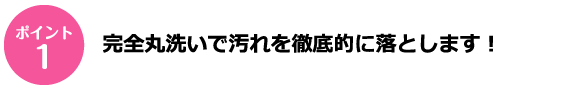 ポイント1 完全丸洗いで汚れを徹底的に落とします！