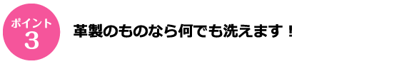 ポイント3 革製のものなら何でも洗えます！