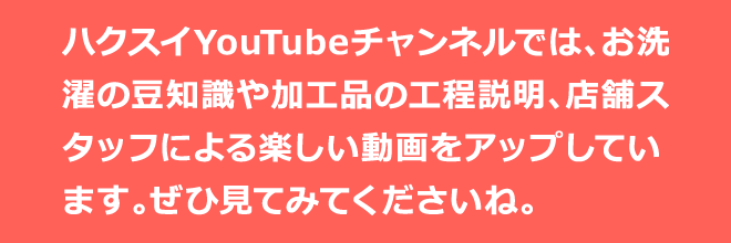 ハクスイYouTubeチャンネルでは、お洗濯の豆知識や加工品の工程説明、店舗スタッフによる楽しい動画をアップしています。ぜひ見てみてくださいね。